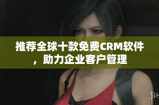 推荐全球十款免费CRM软件，助力企业客户管理