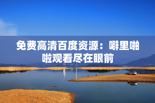 免费高清百度资源：噼里啪啦观看尽在眼前