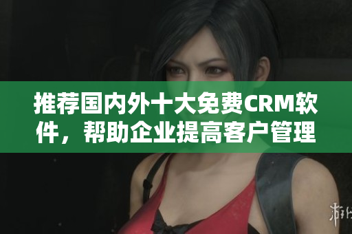 推荐国内外十大免费CRM软件，帮助企业提高客户管理效率