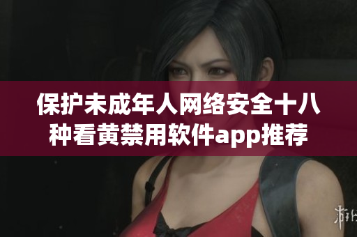 保护未成年人网络安全十八种看黄禁用软件app推荐