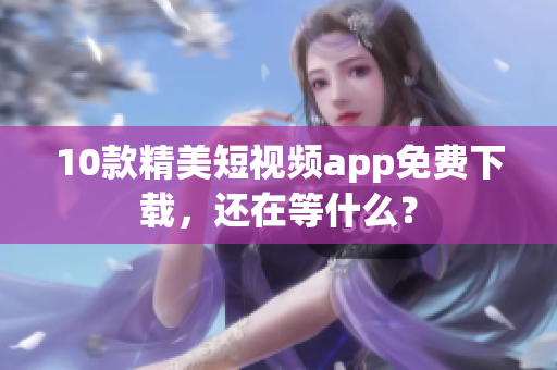 10款精美短视频app免费下载，还在等什么？
