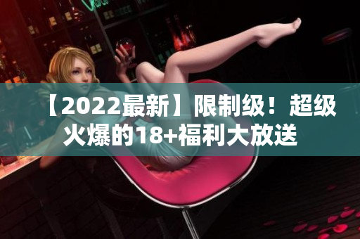 【2022最新】限制级！超级火爆的18+福利大放送
