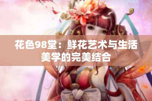 花色98堂：鲜花艺术与生活美学的完美结合