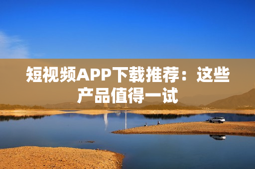 短视频APP下载推荐：这些产品值得一试