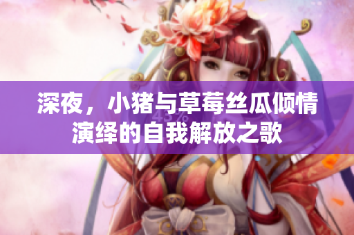 深夜，小猪与草莓丝瓜倾情演绎的自我解放之歌