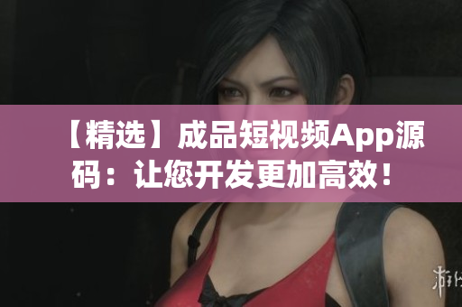 【精选】成品短视频App源码：让您开发更加高效！