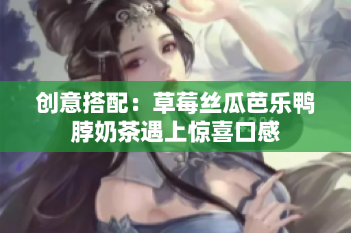 创意搭配：草莓丝瓜芭乐鸭脖奶茶遇上惊喜口感