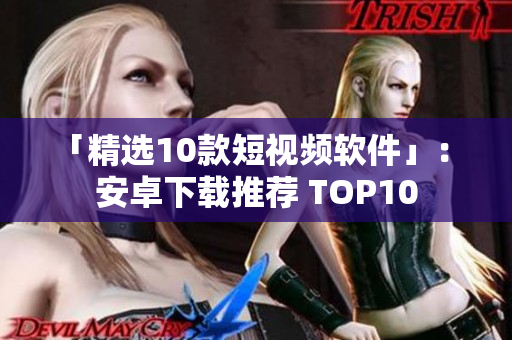 「精选10款短视频软件」： 安卓下载推荐 TOP10
