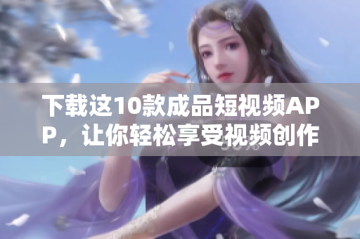 下载这10款成品短视频APP，让你轻松享受视频创作快乐