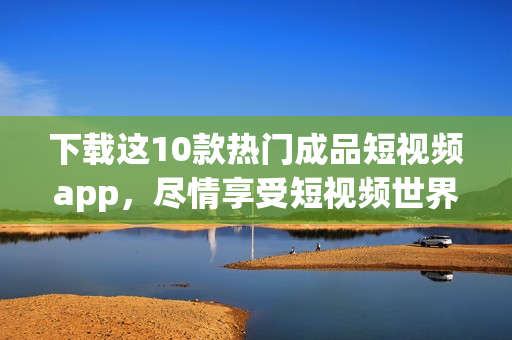 下载这10款热门成品短视频app，尽情享受短视频世界！