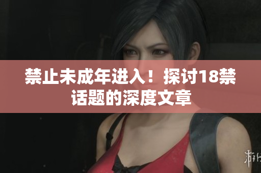 禁止未成年进入！探讨18禁话题的深度文章