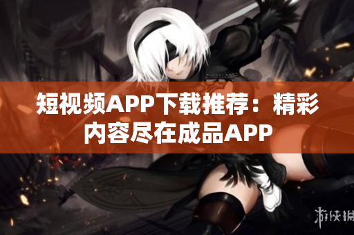 短视频APP下载推荐：精彩内容尽在成品APP