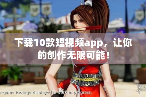 下载10款短视频app，让你的创作无限可能！