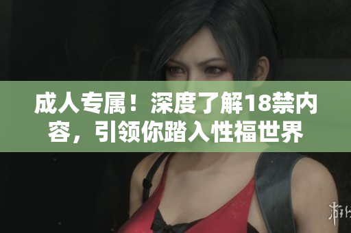 成人专属！深度了解18禁内容，引领你踏入性福世界