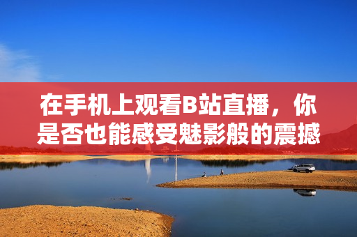 在手机上观看B站直播，你是否也能感受魅影般的震撼体验？