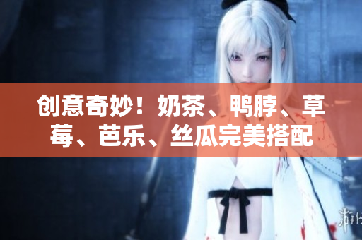 创意奇妙！奶茶、鸭脖、草莓、芭乐、丝瓜完美搭配