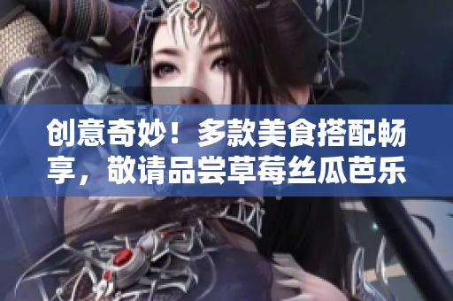 创意奇妙！多款美食搭配畅享，敬请品尝草莓丝瓜芭乐鸭脖奶茶