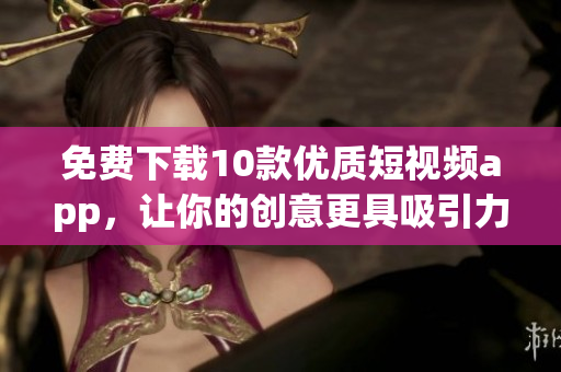免费下载10款优质短视频app，让你的创意更具吸引力！