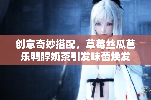 创意奇妙搭配，草莓丝瓜芭乐鸭脖奶茶引发味蕾焕发