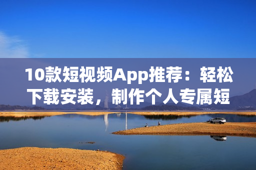 10款短视频App推荐：轻松下载安装，制作个人专属短片