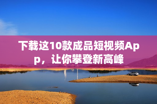 下载这10款成品短视频App，让你攀登新高峰