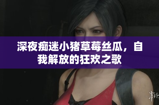 深夜痴迷小猪草莓丝瓜，自我解放的狂欢之歌