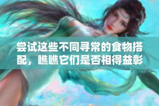 尝试这些不同寻常的食物搭配，瞧瞧它们是否相得益彰！