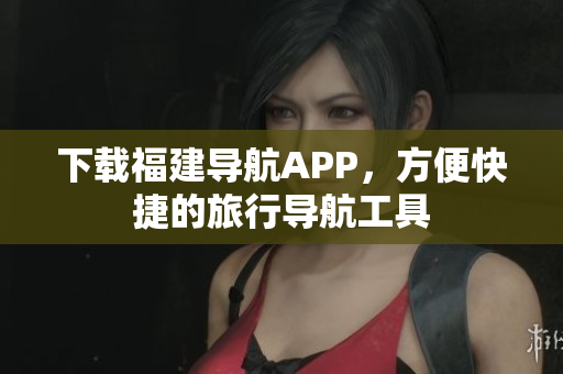 下载福建导航APP，方便快捷的旅行导航工具
