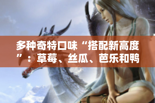 多种奇特口味“搭配新高度”：草莓、丝瓜、芭乐和鸭脖奶茶