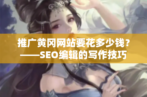 推广黄冈网站要花多少钱？——SEO编辑的写作技巧
