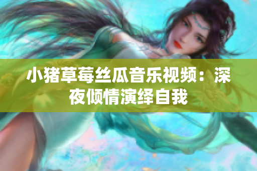 小猪草莓丝瓜音乐视频：深夜倾情演绎自我