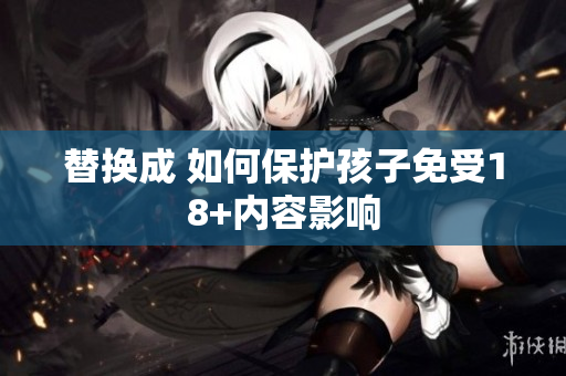 替换成 如何保护孩子免受18+内容影响