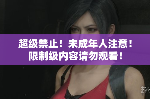 超级禁止！未成年人注意！限制级内容请勿观看！
