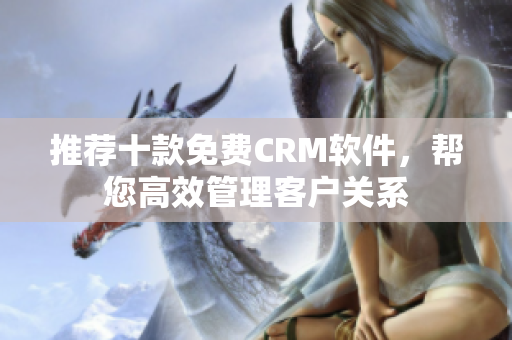 推荐十款免费CRM软件，帮您高效管理客户关系
