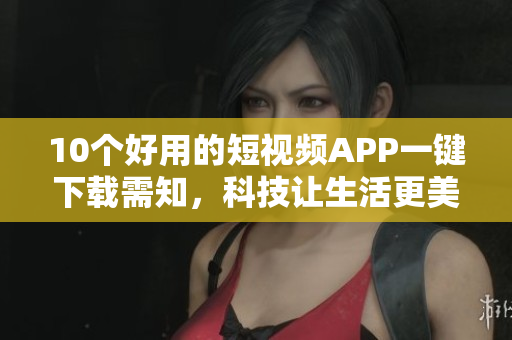10个好用的短视频APP一键下载需知，科技让生活更美好！