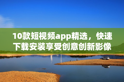 10款短视频app精选，快速下载安装享受创意创新影像！