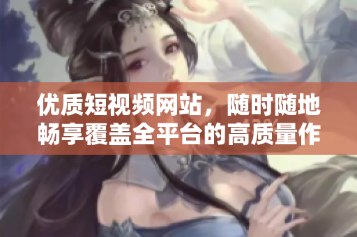 优质短视频网站，随时随地畅享覆盖全平台的高质量作品
