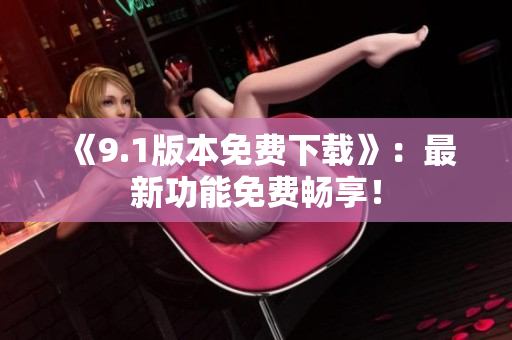 《9.1版本免费下载》：最新功能免费畅享！
