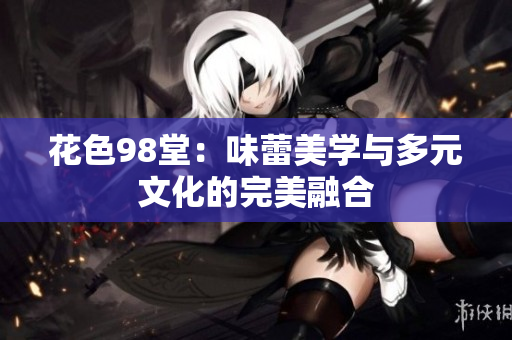 花色98堂：味蕾美学与多元文化的完美融合