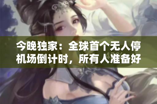 今晚独家：全球首个无人停机场倒计时，所有人准备好了吗？