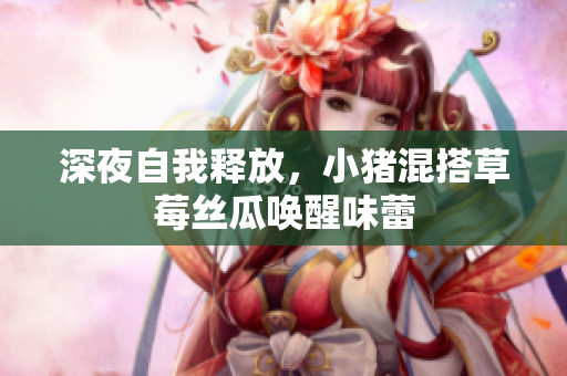 深夜自我释放，小猪混搭草莓丝瓜唤醒味蕾