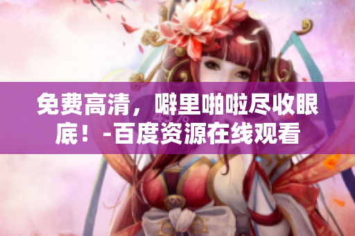 免费高清，噼里啪啦尽收眼底！-百度资源在线观看