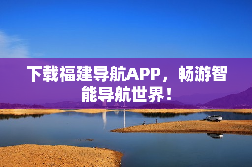 下载福建导航APP，畅游智能导航世界！