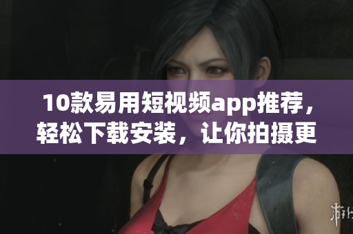 10款易用短视频app推荐，轻松下载安装，让你拍摄更精彩