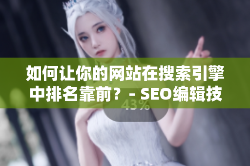 如何让你的网站在搜索引擎中排名靠前？- SEO编辑技巧