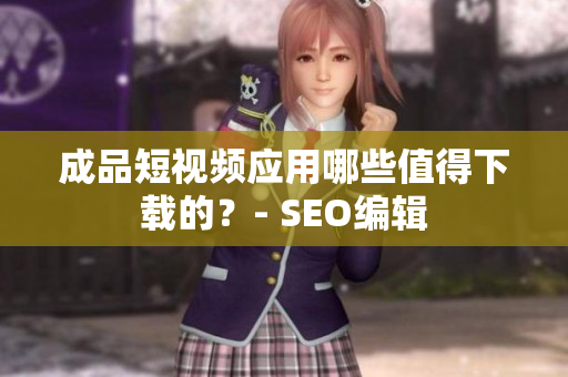 成品短视频应用哪些值得下载的？- SEO编辑