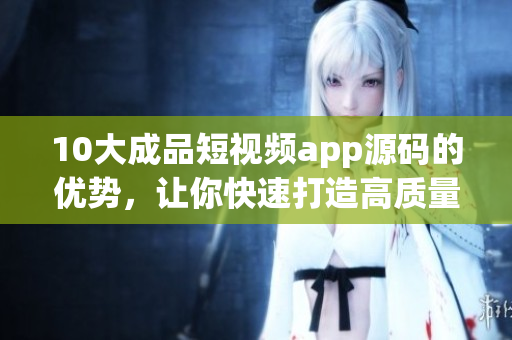 10大成品短视频app源码的优势，让你快速打造高质量APP！