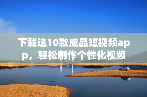 下载这10款成品短视频app，轻松制作个性化视频