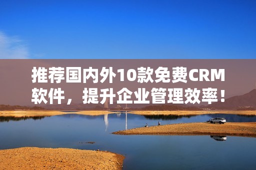 推荐国内外10款免费CRM软件，提升企业管理效率！