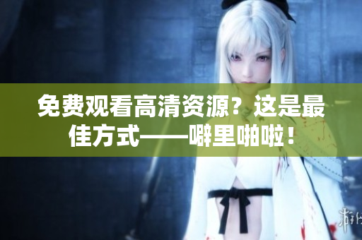 免费观看高清资源？这是最佳方式——噼里啪啦！